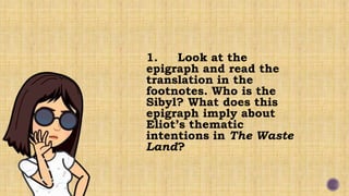 1. Look at the
epigraph and read the
translation in the
footnotes. Who is the
Sibyl? What does this
epigraph imply about
Eliot’s thematic
intentions in The Waste
Land?
 