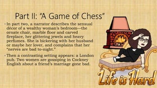  In part two, a narrator describes the sensual
décor of a wealthy woman’s bedroom—the
ornate chair, marble floor and carved
fireplace, her glittering jewels and heavy
perfumes. She is bickering with her husband
or maybe her lover, and complains that her
“nerves are bad to-night.”
 Then a contrasting setting appears: a London
pub. Two women are gossiping in Cockney
English about a friend’s marriage gone bad.
 