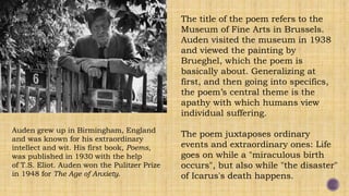 Auden grew up in Birmingham, England
and was known for his extraordinary
intellect and wit. His first book, Poems,
was published in 1930 with the help
of T.S. Eliot. Auden won the Pulitzer Prize
in 1948 for The Age of Anxiety.
The title of the poem refers to the
Museum of Fine Arts in Brussels.
Auden visited the museum in 1938
and viewed the painting by
Brueghel, which the poem is
basically about. Generalizing at
first, and then going into specifics,
the poem’s central theme is the
apathy with which humans view
individual suffering.
The poem juxtaposes ordinary
events and extraordinary ones: Life
goes on while a "miraculous birth
occurs", but also while "the disaster"
of Icarus's death happens.
 