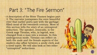  A description of the River Thames begins part
3. The narrator juxtaposes the once beautiful
river that earlier poets saw with the garbage-
filled canal of the twentieth century. Most of
this section tells the story of an uninspired
seduction. The speaker, ironically, is the
Greek sage Tiresias, who, in legend, was
changed from a man into a woman. In this
androgynous mode, Tiresias can reflect on
both the male and the female aspects of the
modern-day affair between a seedy clerk and
a tired typist. We will also look at two other
“uninspired” seductions.
 