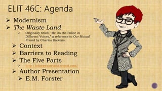  Modernism
 The Waste Land
 Originally titled, "He Do the Police in
Different Voices,” a reference to Our Mutual
Friend by Charles Dickens.
 Context
 Barriers to Reading
 The Five Parts
 http://eliotswasteland.tripod.com/
 Author Presentation
 E.M. Forster
 