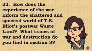 23. How does the
experience of the war
inform the shattered and
spectral world of T.S.
Eliot’s postwar Waste
Land? What traces of
war and destruction do
you find in section 3?
 