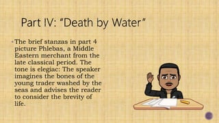 The brief stanzas in part 4
picture Phlebas, a Middle
Eastern merchant from the
late classical period. The
tone is elegiac: The speaker
imagines the bones of the
young trader washed by the
seas and advises the reader
to consider the brevity of
life.
 