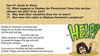 Part IV: Death by Water
15. What happens to Phlebas the Phoenician? Does this section
advance the plot? If so, how?
16. Why does Eliot transition from fire to water?
17. How does this relate to Madame Sosostris’s prophecy?
 