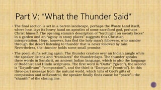  The final section is set in a barren landscape, perhaps the Waste Land itself,
where heat lays its heavy hand on apostles of some sacrificed god, perhaps
Christ himself. The opening stanza’s description of “torchlight on sweaty faces”
in a garden and an “agony in stony places” suggests this Christian
interpretation. Hope, however, has fled the holy man’s followers, who wander
through the desert listening to thunder that is never followed by rain.
Nevertheless, the thunder holds some small promise.
 The poem shifts setting again. The thunder crashes over an Indian jungle while
the speaker listens and “translates” the thunderclaps. The thunder speaks
three words in Sanskrit, an ancient Indian language, which is also the language
of Buddhist and Hindu scriptures. The first word is “Datta” (“given”), the second
is “Dayadhvam” (“compassion”), and the third is “Damyata” (“control”). In this
three-part message from the natural world, which tells of God’s gifts of
compassion and self-control, the speaker finally finds cause for “peace”—the
“shantih” of the closing line.
 