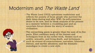  The Waste Land (1922) epitomizes modernism and
reflects the anxiety of those people who survived the
dark times during and after WWI. Its self-conscious
desire to be new, and its bleak analysis of the present
as a moment between a crumbling past and an
uncertain future shows the worry of western
civilization.
 The overarching poem is greater than the sum of its five
parts. Eliot combines many of the themes and
techniques from in his earlier work, themes such as
aridity, sexuality, and living death, and techniques
such as stream-of-consciousness; narration; historical,
literary, and mythic allusions; and the dramatic
monologue to create a new style.
 