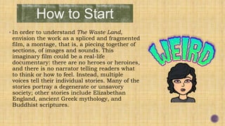 How to Start
 In order to understand The Waste Land,
envision the work as a spliced and fragmented
film, a montage, that is, a piecing together of
sections, of images and sounds. This
imaginary film could be a real-life
documentary: there are no heroes or heroines,
and there is no narrator telling readers what
to think or how to feel. Instead, multiple
voices tell their individual stories. Many of the
stories portray a degenerate or unsavory
society; other stories include Elizabethan
England, ancient Greek mythology, and
Buddhist scriptures.
 
