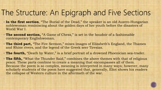  In the first section, “The Burial of the Dead,” the speaker is an old Austro-Hungarian
noblewoman reminiscing about the golden days of her youth before the disasters of
World War I.
 The second section, “A Game of Chess,” is set in the boudoir of a fashionable
contemporary Englishwoman.
 The third part, “The Fire Sermon,” mixes images of Elizabeth’s England, the Thames
and Rhine rivers, and the legend of the Greek seer Tiresias.
 The fourth, “Death by Water,” is a brief portrait of a drowned Phoenician sea-trader.
 The fifth, “What the Thunder Said,” combines the above themes with that of religious
peace. These parts combine to create a meaning that encompasses all of them.
Because the poem is so complex, meaning is interpreted in many ways; however, many
scholarly students of the poem have suggested that, generally, Eliot shows his readers
the collapse of Western culture in the aftermath of the war.
 