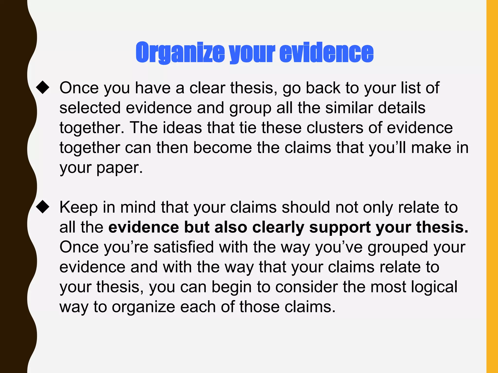  Once you have a clear thesis, go back to your list of
selected evidence and group all the similar details
together. The ideas that tie these clusters of evidence
together can then become the claims that you’ll make in
your paper.
 Keep in mind that your claims should not only relate to
all the evidence but also clearly support your thesis.
Once you’re satisfied with the way you’ve grouped your
evidence and with the way that your claims relate to
your thesis, you can begin to consider the most logical
way to organize each of those claims.
Organize your evidence
 