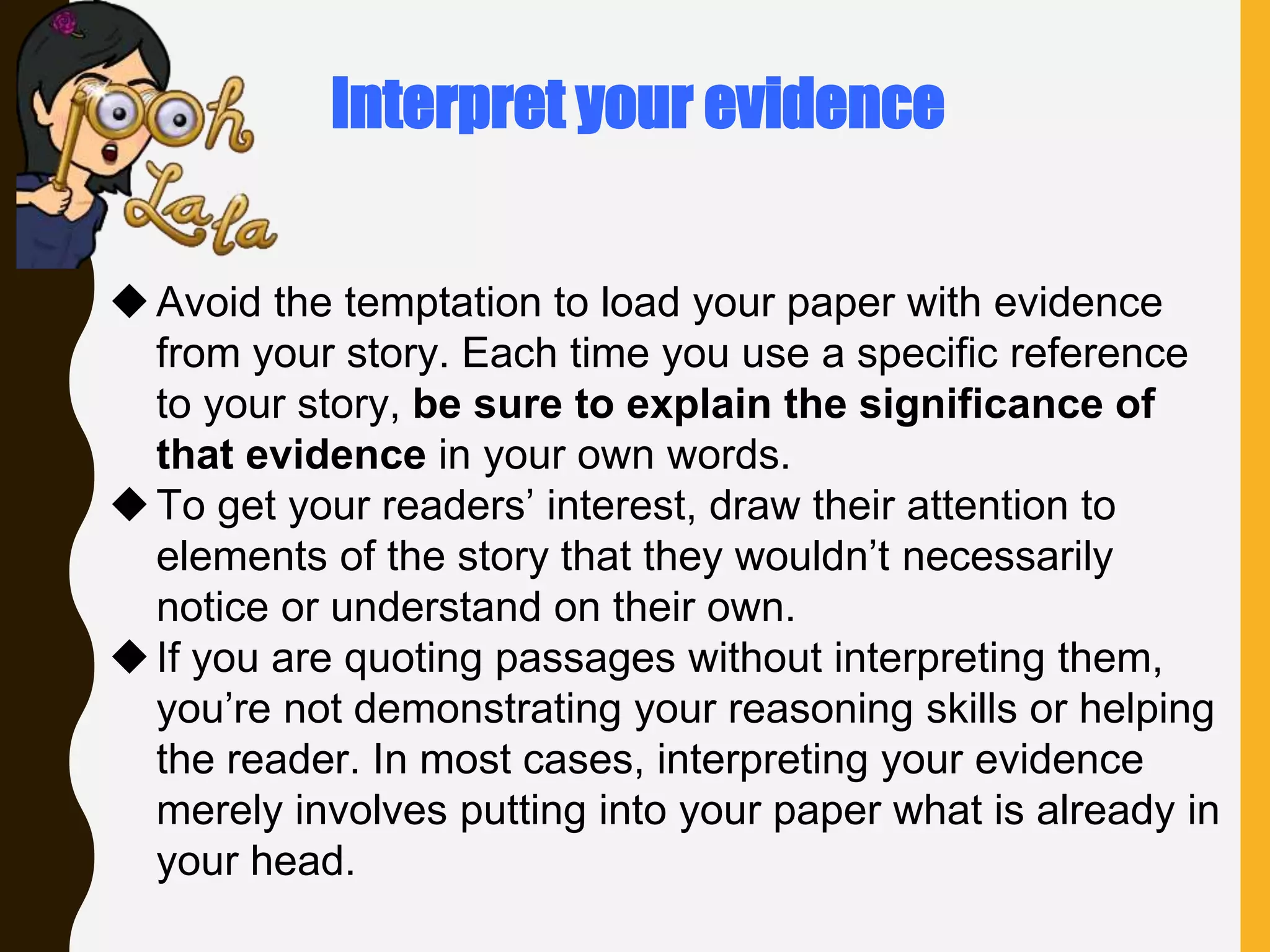 Avoid the temptation to load your paper with evidence
from your story. Each time you use a specific reference
to your story, be sure to explain the significance of
that evidence in your own words.
To get your readers’ interest, draw their attention to
elements of the story that they wouldn’t necessarily
notice or understand on their own.
If you are quoting passages without interpreting them,
you’re not demonstrating your reasoning skills or helping
the reader. In most cases, interpreting your evidence
merely involves putting into your paper what is already in
your head.
Interpret your evidence
 