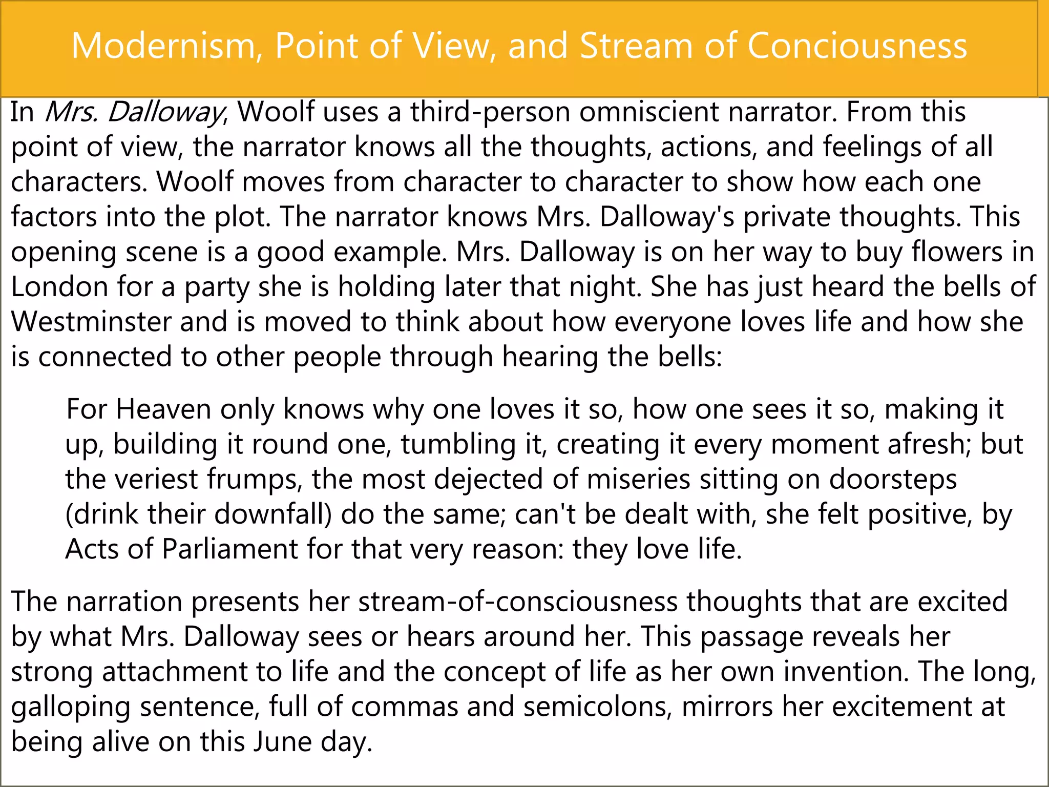 In Mrs. Dalloway, Woolf uses a third-person omniscient narrator. From this
point of view, the narrator knows all the thoughts, actions, and feelings of all
characters. Woolf moves from character to character to show how each one
factors into the plot. The narrator knows Mrs. Dalloway's private thoughts. This
opening scene is a good example. Mrs. Dalloway is on her way to buy flowers in
London for a party she is holding later that night. She has just heard the bells of
Westminster and is moved to think about how everyone loves life and how she
is connected to other people through hearing the bells:
For Heaven only knows why one loves it so, how one sees it so, making it
up, building it round one, tumbling it, creating it every moment afresh; but
the veriest frumps, the most dejected of miseries sitting on doorsteps
(drink their downfall) do the same; can't be dealt with, she felt positive, by
Acts of Parliament for that very reason: they love life.
The narration presents her stream-of-consciousness thoughts that are excited
by what Mrs. Dalloway sees or hears around her. This passage reveals her
strong attachment to life and the concept of life as her own invention. The long,
galloping sentence, full of commas and semicolons, mirrors her excitement at
being alive on this June day.
Modernism, Point of View, and Stream of Conciousness
 