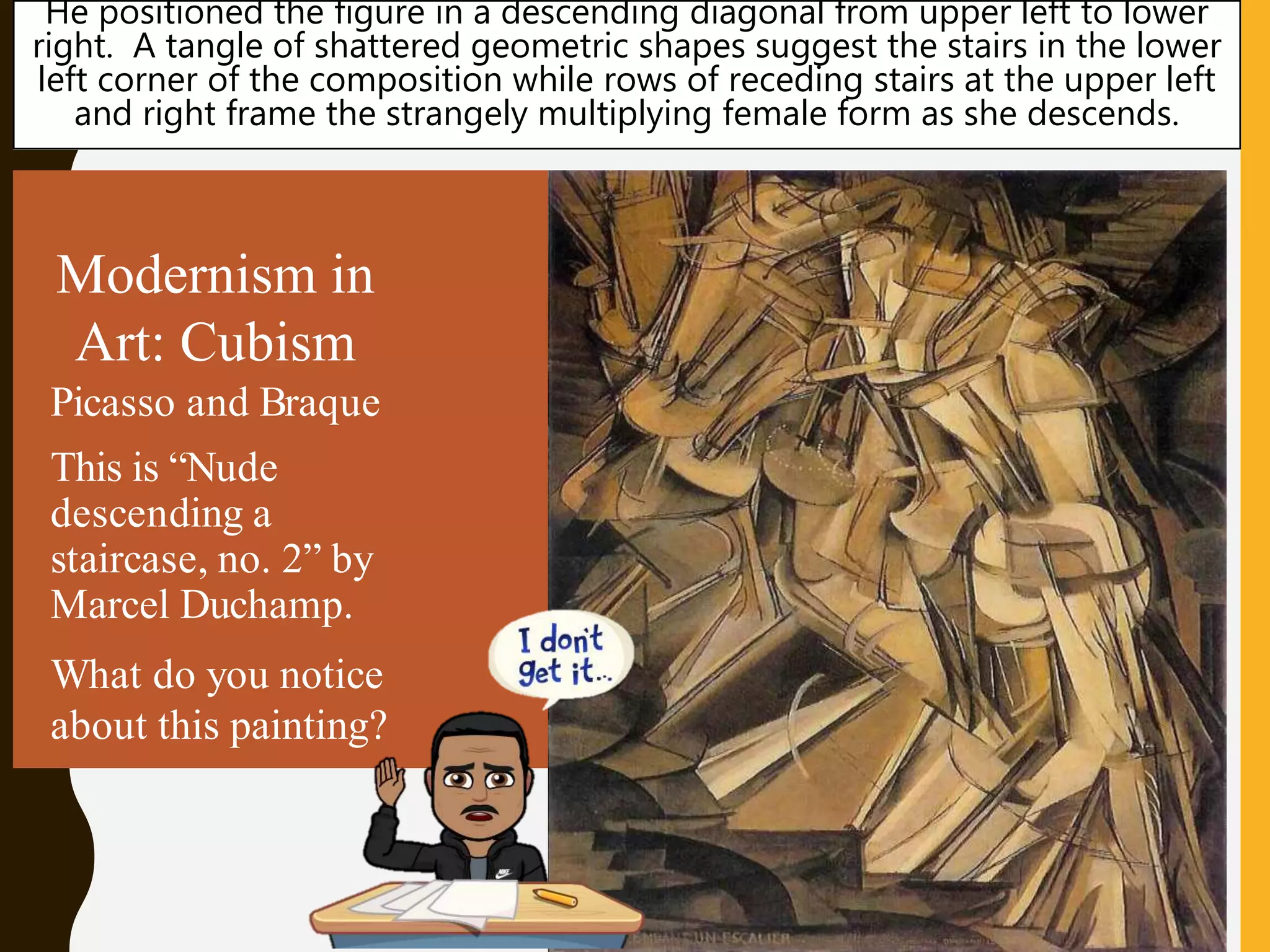 Modernism in
Art: Cubism
Picasso and Braque
This is “Nude
descending a
staircase, no. 2” by
Marcel Duchamp.
What do you notice
about this painting?
He positioned the figure in a descending diagonal from upper left to lower
right. A tangle of shattered geometric shapes suggest the stairs in the lower
left corner of the composition while rows of receding stairs at the upper left
and right frame the strangely multiplying female form as she descends.
 