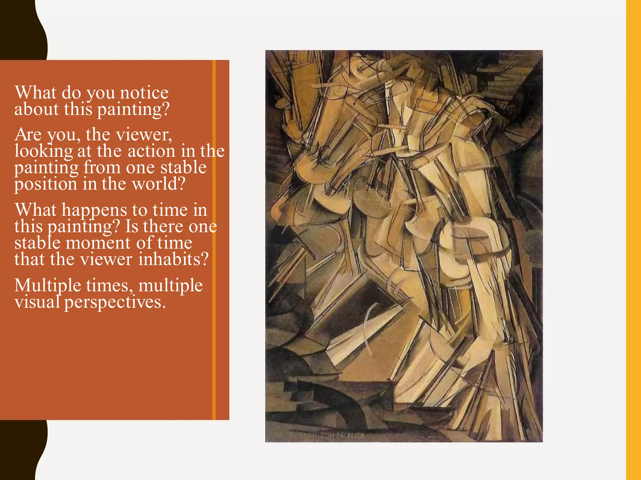 What do you notice
about this painting?
Are you, the viewer,
looking at the action in the
painting from one stable
position in the world?
What happens to time in
this painting? Is there one
stable moment of time
that the viewer inhabits?
Multiple times, multiple
visual perspectives.
 