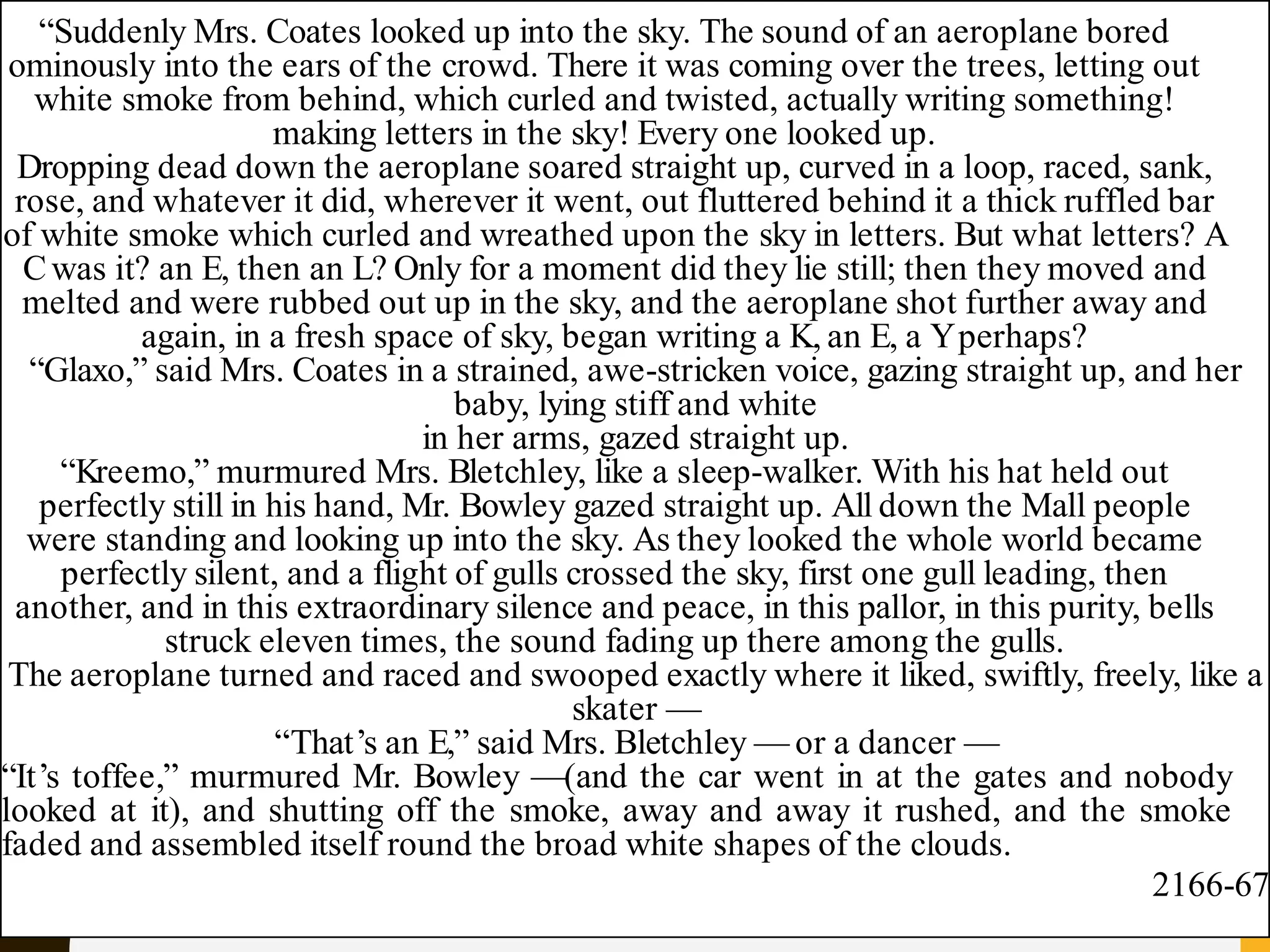 “Suddenly Mrs. Coates looked up into the sky. The sound of an aeroplane bored
ominously into the ears of the crowd. There it was coming over the trees, letting out
white smoke from behind, which curled and twisted, actually writing something!
making letters in the sky! Every one looked up.
Dropping dead down the aeroplane soared straight up, curved in a loop, raced, sank,
rose, and whatever it did, wherever it went, out fluttered behind it a thick ruffled bar
of white smoke which curled and wreathed upon the sky in letters. But what letters? A
Cwas it? an E, then an L? Only for a moment did they lie still; then they moved and
melted and were rubbed out up in the sky, and the aeroplane shot further away and
again, in a fresh space of sky, began writing a K, an E, a Yperhaps?
“Glaxo,” said Mrs. Coates in a strained, awe-stricken voice, gazing straight up, and her
baby, lying stiff and white
in her arms, gazed straight up.
“Kreemo,” murmured Mrs. Bletchley, like a sleep-walker. With his hat held out
perfectly still in his hand, Mr. Bowley gazed straight up. All down the Mall people
were standing and looking up into the sky. As they looked the whole world became
perfectly silent, and a flight of gulls crossed the sky, first one gull leading, then
another, and in this extraordinary silence and peace, in this pallor, in this purity, bells
struck eleven times, the sound fading up there among the gulls.
The aeroplane turned and raced and swooped exactly where it liked, swiftly, freely, like a
skater —
“That’s an E,” said Mrs. Bletchley — or a dancer —
“It’s toffee,” murmured Mr. Bowley —(and the car went in at the gates and nobody
looked at it), and shutting off the smoke, away and away it rushed, and the smoke
faded and assembled itself round the broad white shapes of the clouds.
2166-67
 