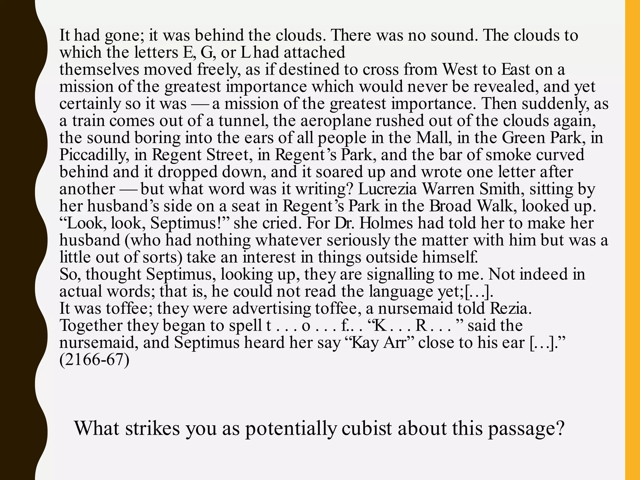 It had gone; it was behind the clouds. There was no sound. The clouds to
which the letters E, G, or Lhad attached
themselves moved freely, as if destined to cross from West to East on a
mission of the greatest importance which would never be revealed, and yet
certainly so it was — a mission of the greatest importance. Then suddenly, as
a train comes out of a tunnel, the aeroplane rushed out of the clouds again,
the sound boring into the ears of all people in the Mall, in the Green Park, in
Piccadilly, in Regent Street, in Regent’s Park, and the bar of smoke curved
behind and it dropped down, and it soared up and wrote one letter after
another — but what word was it writing? Lucrezia Warren Smith, sitting by
her husband’s side on a seat in Regent’s Park in the Broad Walk, looked up.
“Look, look, Septimus!” she cried. For Dr. Holmes had told her to make her
husband (who had nothing whatever seriously the matter with him but was a
little out of sorts) take an interest in things outside himself.
So, thought Septimus, looking up, they are signalling to me. Not indeed in
actual words; that is, he could not read the language yet;[…].
It was toffee; they were advertising toffee, a nursemaid told Rezia.
Together they began to spell t . . . o . . . f.. . “K . . . R. . . ” said the
nursemaid, and Septimus heard her say “Kay Arr” close to his ear […].”
(2166-67)
What strikes you as potentially cubist about this passage?
 