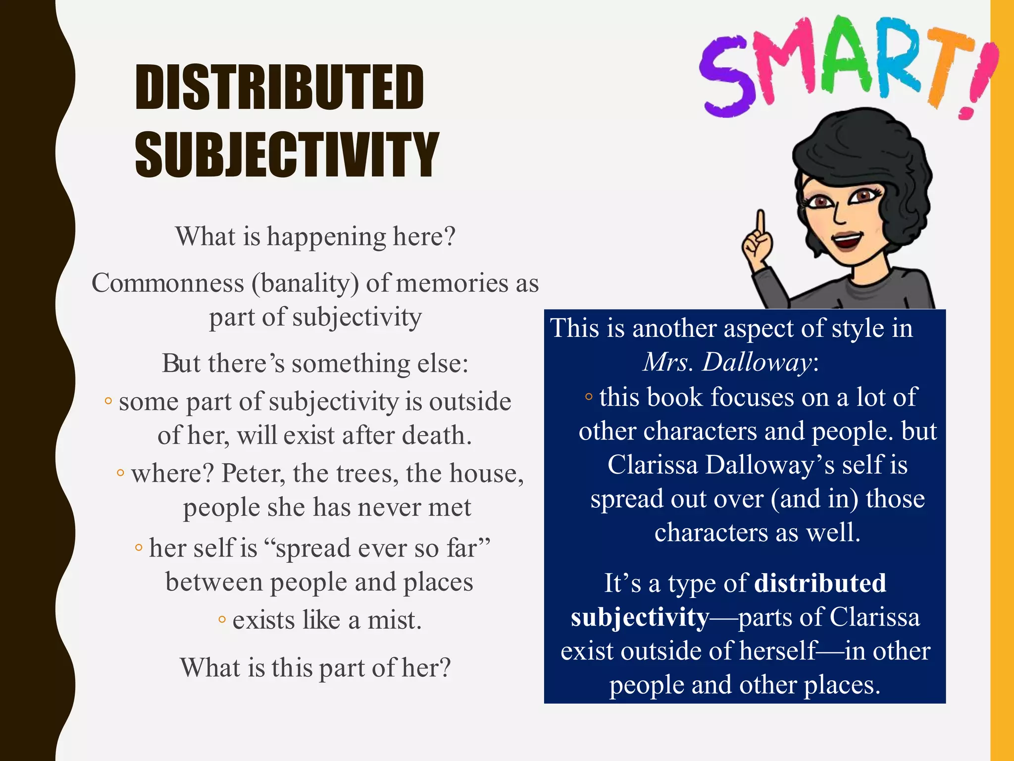 DISTRIBUTED
SUBJECTIVITY
What is happening here?
Commonness (banality) of memories as
part of subjectivity
But there’s something else:
◦ some part of subjectivity is outside
of her, will exist after death.
◦ where? Peter, the trees, the house,
people she has never met
◦ her self is “spread ever so far”
between people and places
◦ exists like a mist.
What is this part of her?
This is another aspect of style in
Mrs. Dalloway:
◦ this book focuses on a lot of
other characters and people. but
Clarissa Dalloway’s self is
spread out over (and in) those
characters as well.
It’s a type of distributed
subjectivity—parts of Clarissa
exist outside of herself—in other
people and other places.
 