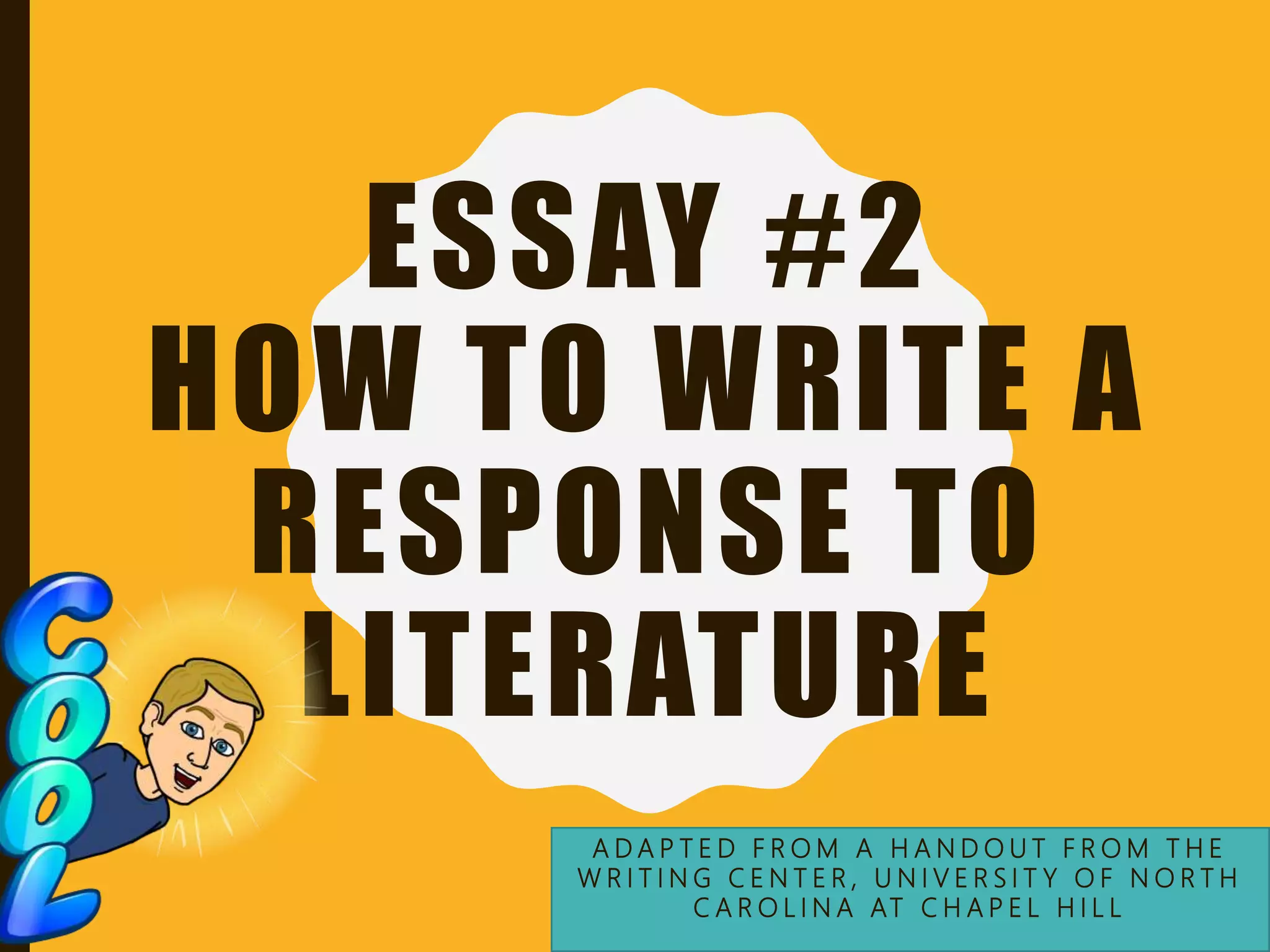 ESSAY #2
HOW TO WRITE A
RESPONSE TO
LITERATURE
A D A P T E D F R O M A H A N D O U T F R O M T H E
W R I T I N G C E N T E R , U N I V E R S I T Y O F N O R T H
C A R O L I N A AT C H A P E L H I L L
 