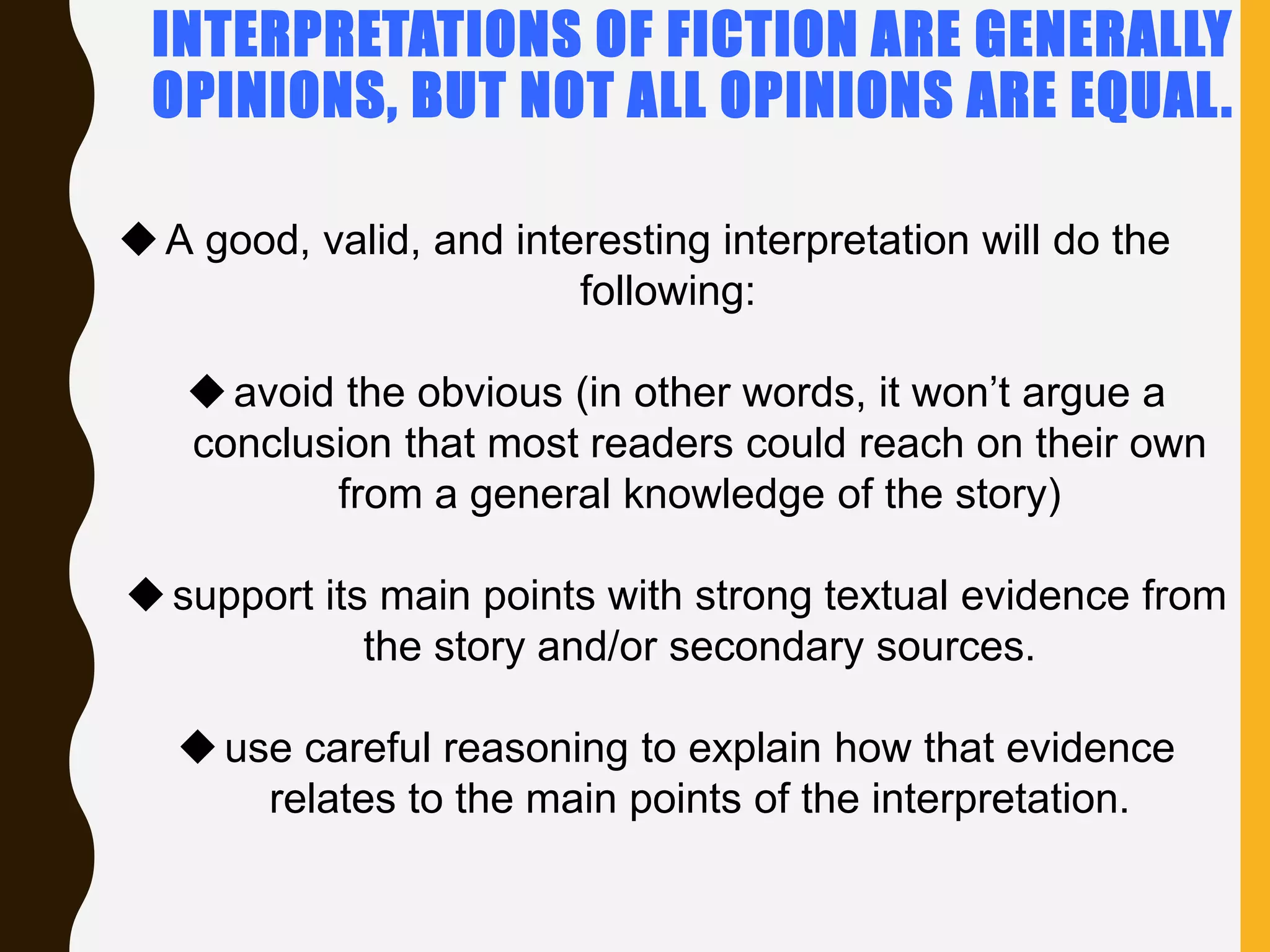INTERPRETATIONS OF FICTION ARE GENERALLY
OPINIONS, BUT NOT ALL OPINIONS ARE EQUAL.
A good, valid, and interesting interpretation will do the
following:
avoid the obvious (in other words, it won’t argue a
conclusion that most readers could reach on their own
from a general knowledge of the story)
support its main points with strong textual evidence from
the story and/or secondary sources.
use careful reasoning to explain how that evidence
relates to the main points of the interpretation.
 