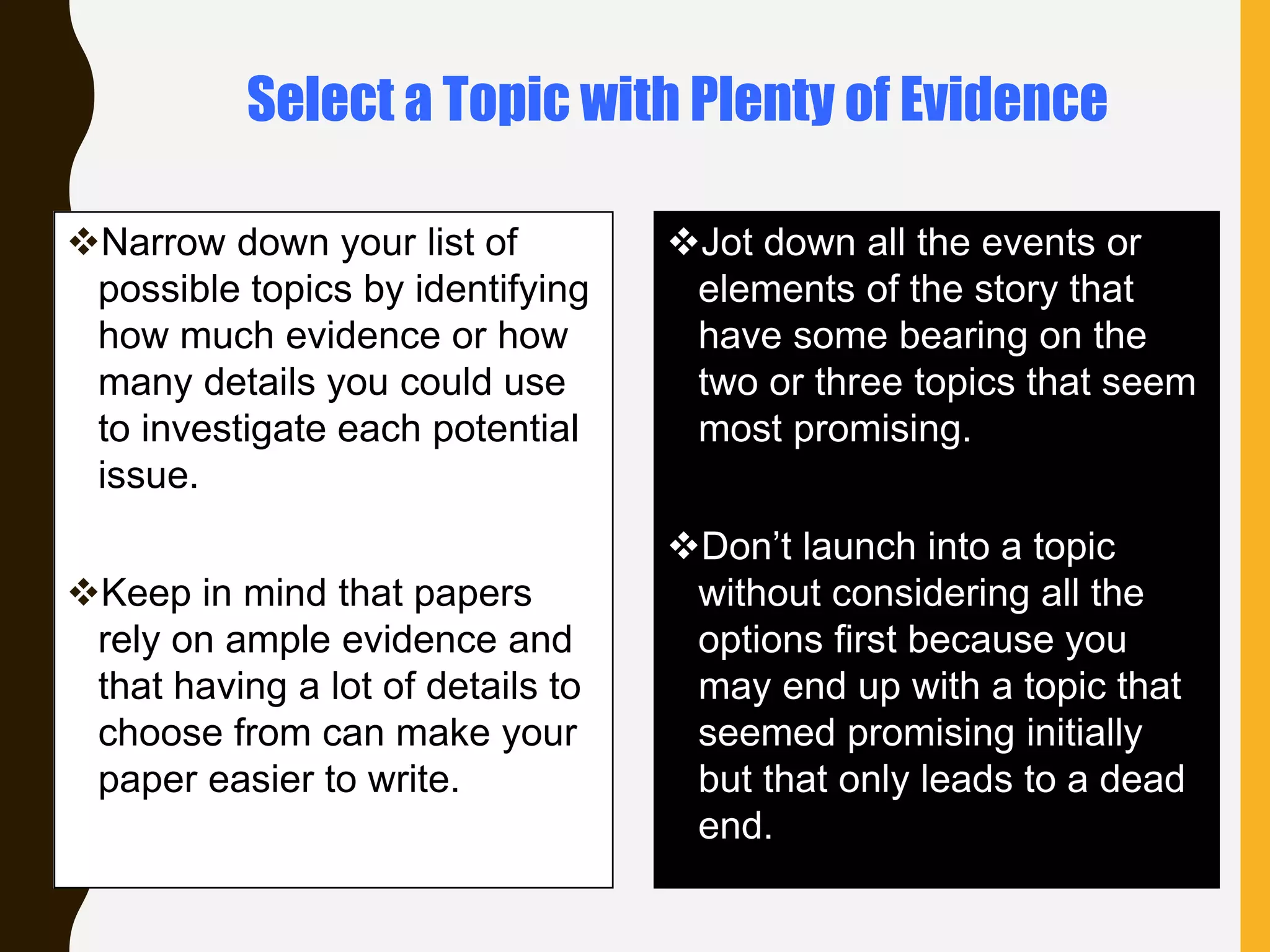 Narrow down your list of
possible topics by identifying
how much evidence or how
many details you could use
to investigate each potential
issue.
Keep in mind that papers
rely on ample evidence and
that having a lot of details to
choose from can make your
paper easier to write.
Jot down all the events or
elements of the story that
have some bearing on the
two or three topics that seem
most promising.
Don’t launch into a topic
without considering all the
options first because you
may end up with a topic that
seemed promising initially
but that only leads to a dead
end.
Select a Topic with Plenty of Evidence
 