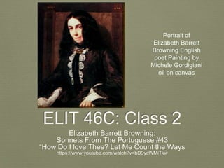 ELIT 46C: Class 2
Elizabeth Barrett Browning:
Sonnets From The Portuguese #43
“How Do I love Thee? Let Me Count the Ways
https://www.youtube.com/watch?v=bD9ycWMiTkw
Portrait of
Elizabeth Barrett
Browning English
poet Painting by
Michele Gordigiani
oil on canvas
 