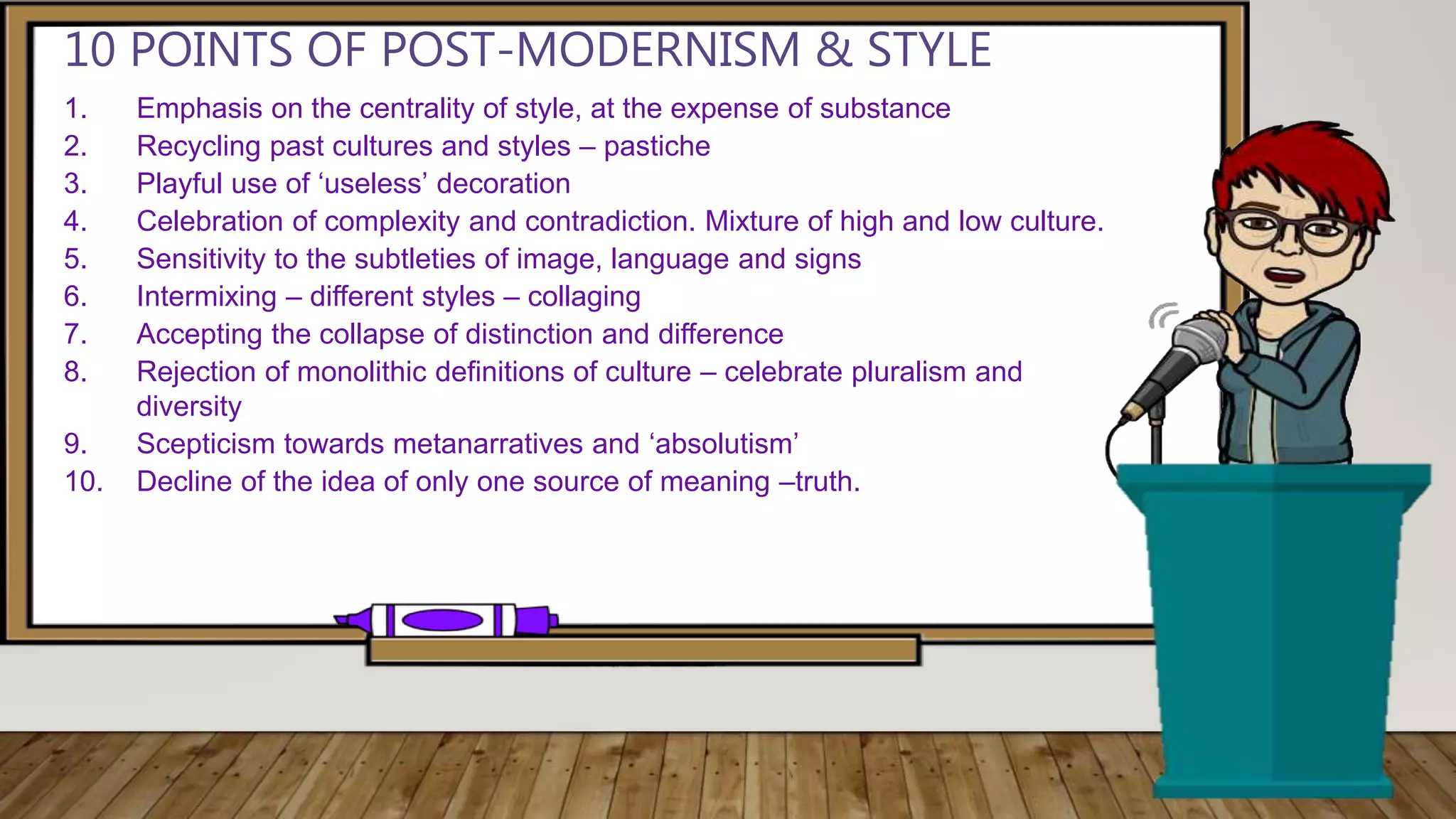 1. Emphasis on the centrality of style, at the expense of substance
2. Recycling past cultures and styles – pastiche
3. Playful use of ‘useless’ decoration
4. Celebration of complexity and contradiction. Mixture of high and low culture.
5. Sensitivity to the subtleties of image, language and signs
6. Intermixing – different styles – collaging
7. Accepting the collapse of distinction and difference
8. Rejection of monolithic definitions of culture – celebrate pluralism and
diversity
9. Scepticism towards metanarratives and ‘absolutism’
10. Decline of the idea of only one source of meaning –truth.
10 POINTS OF POST-MODERNISM & STYLE
 