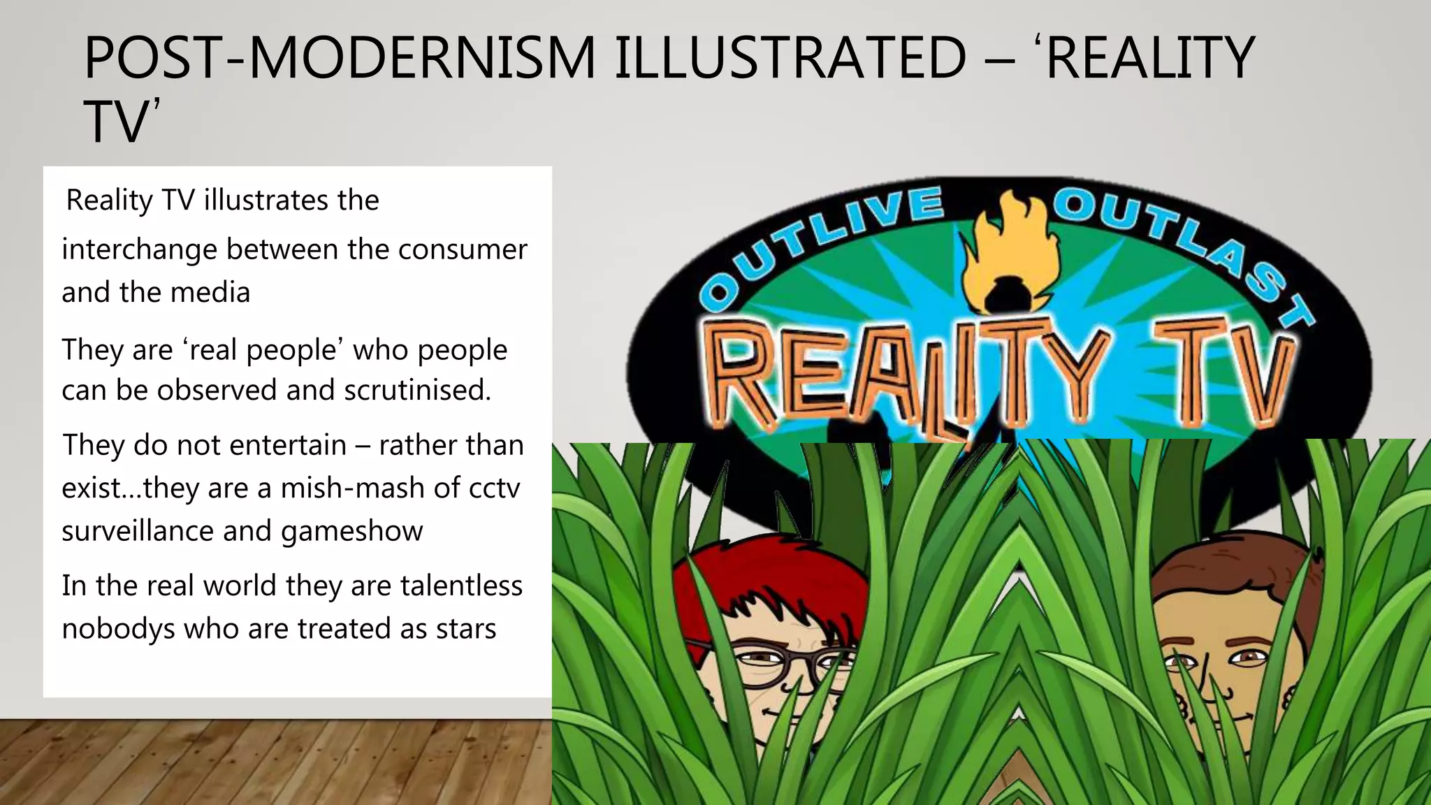 POST-MODERNISM ILLUSTRATED – ‘REALITY
TV’
Reality TV illustrates the
interchange between the consumer
and the media
They are ‘real people’ who people
can be observed and scrutinised.
They do not entertain – rather than
exist…they are a mish-mash of cctv
surveillance and gameshow
In the real world they are talentless
nobodys who are treated as stars
 