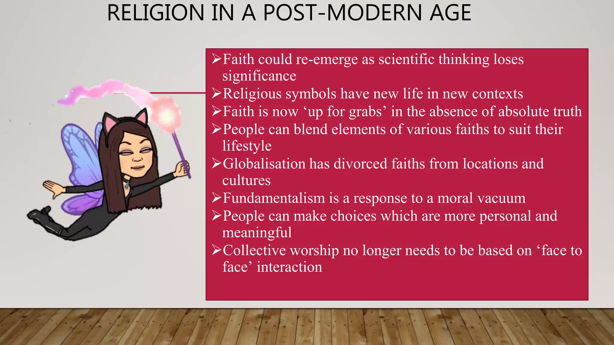 RELIGION IN A POST-MODERN AGE
Faith could re-emerge as scientific thinking loses
significance
Religious symbols have new life in new contexts
Faith is now ‘up for grabs’ in the absence of absolute truth
People can blend elements of various faiths to suit their
lifestyle
Globalisation has divorced faiths from locations and
cultures
Fundamentalism is a response to a moral vacuum
People can make choices which are more personal and
meaningful
Collective worship no longer needs to be based on ‘face to
face’ interaction
 