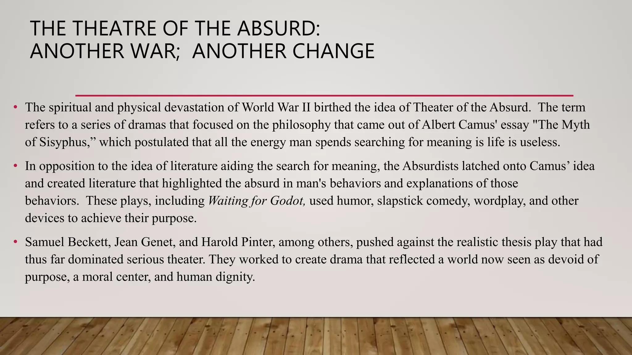 THE THEATRE OF THE ABSURD:
ANOTHER WAR; ANOTHER CHANGE
• The spiritual and physical devastation of World War II birthed the idea of Theater of the Absurd. The term
refers to a series of dramas that focused on the philosophy that came out of Albert Camus' essay "The Myth
of Sisyphus,” which postulated that all the energy man spends searching for meaning is life is useless.
• In opposition to the idea of literature aiding the search for meaning, the Absurdists latched onto Camus’ idea
and created literature that highlighted the absurd in man's behaviors and explanations of those
behaviors. These plays, including Waiting for Godot, used humor, slapstick comedy, wordplay, and other
devices to achieve their purpose.
• Samuel Beckett, Jean Genet, and Harold Pinter, among others, pushed against the realistic thesis play that had
thus far dominated serious theater. They worked to create drama that reflected a world now seen as devoid of
purpose, a moral center, and human dignity.
 