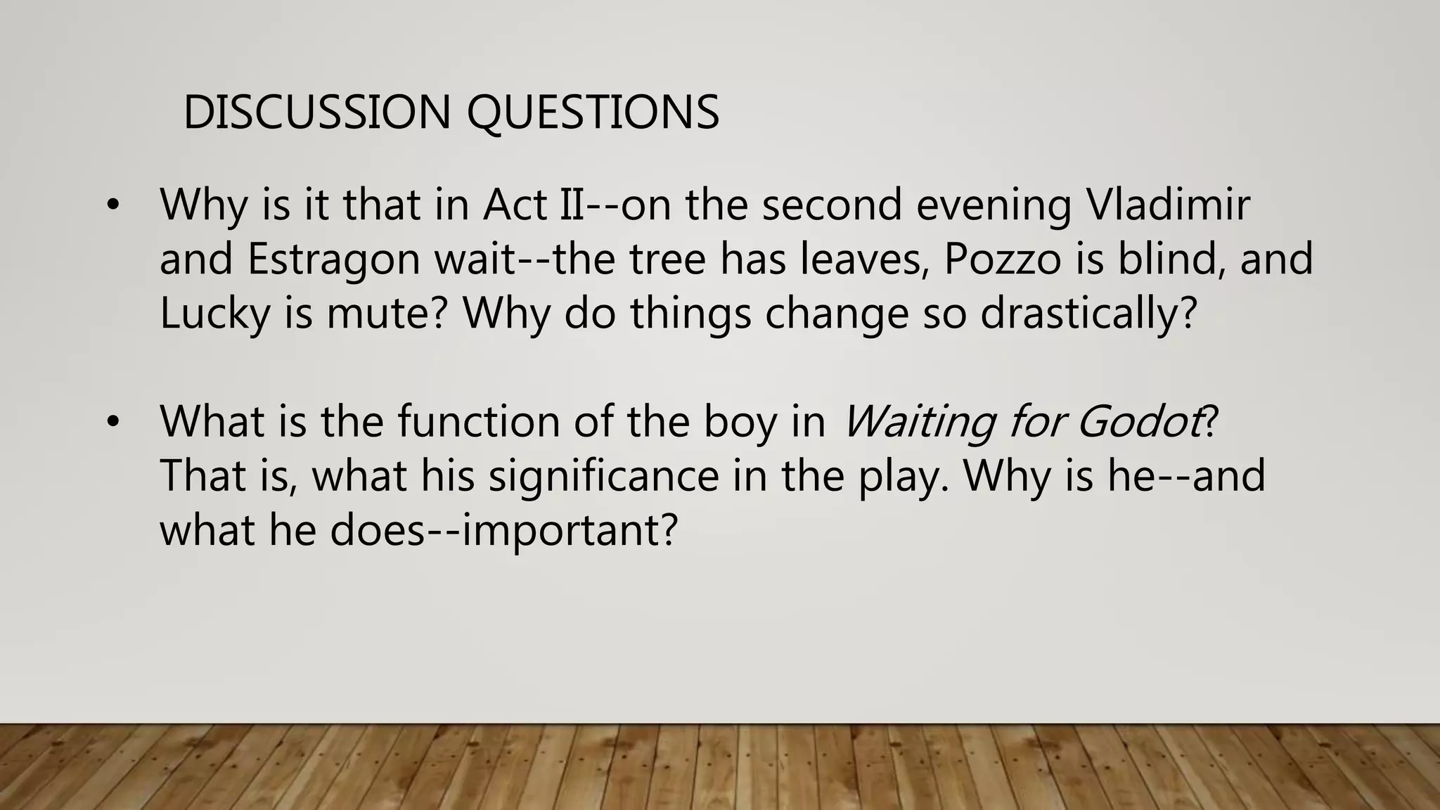DISCUSSION QUESTIONS
• Why is it that in Act II--on the second evening Vladimir
and Estragon wait--the tree has leaves, Pozzo is blind, and
Lucky is mute? Why do things change so drastically?
• What is the function of the boy in Waiting for Godot?
That is, what his significance in the play. Why is he--and
what he does--important?
 