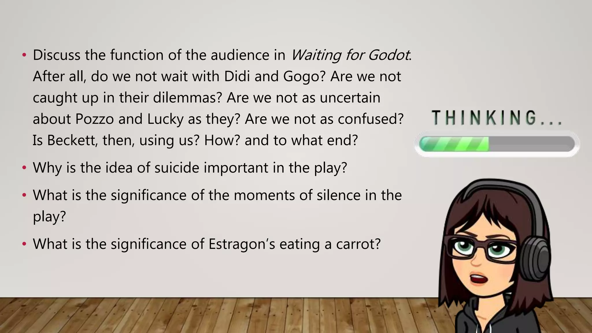 • Discuss the function of the audience in Waiting for Godot.
After all, do we not wait with Didi and Gogo? Are we not
caught up in their dilemmas? Are we not as uncertain
about Pozzo and Lucky as they? Are we not as confused?
Is Beckett, then, using us? How? and to what end?
• Why is the idea of suicide important in the play?
• What is the significance of the moments of silence in the
play?
• What is the significance of Estragon’s eating a carrot?
 