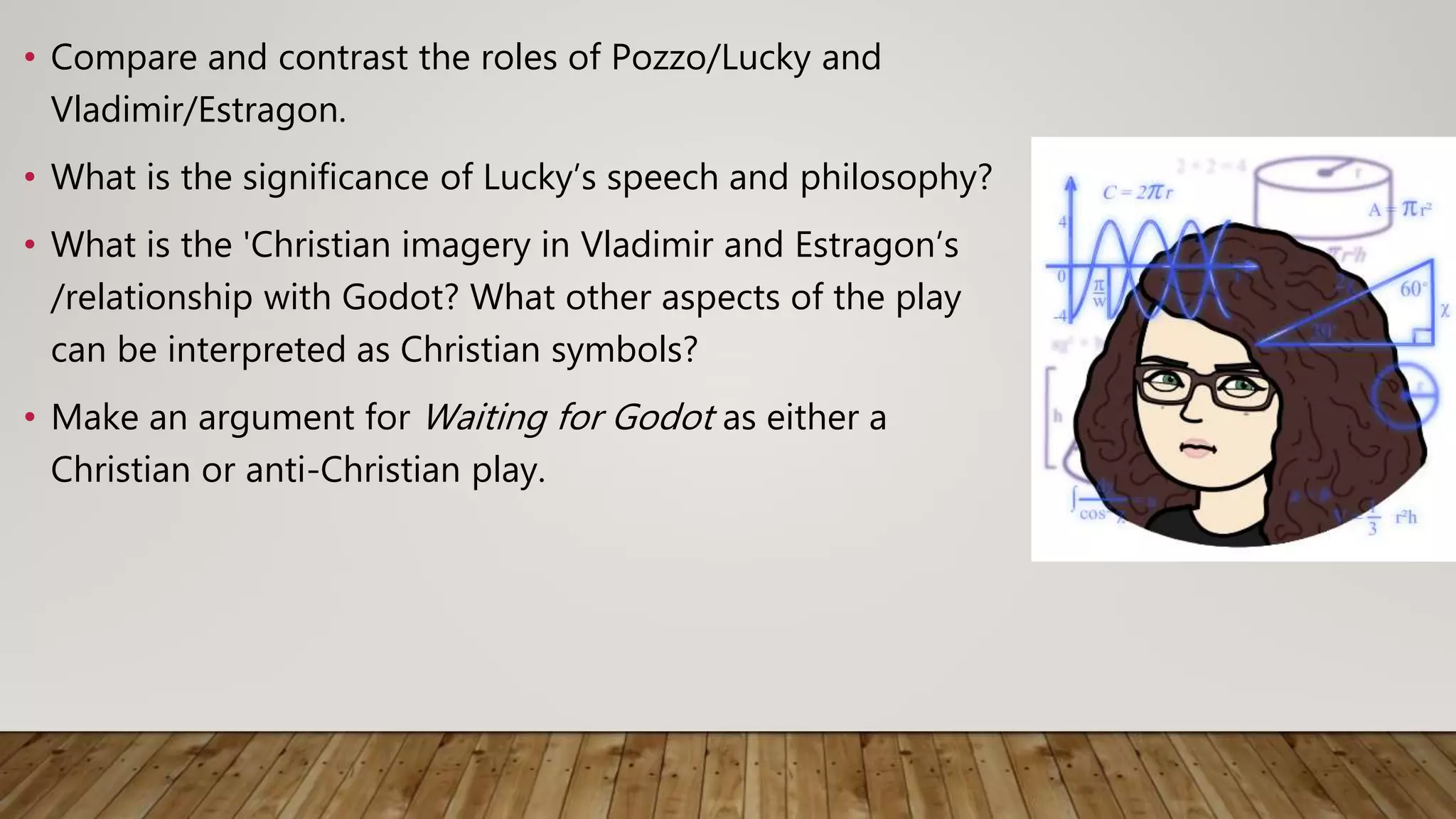 • Compare and contrast the roles of Pozzo/Lucky and
Vladimir/Estragon.
• What is the significance of Lucky’s speech and philosophy?
• What is the 'Christian imagery in Vladimir and Estragon’s
/relationship with Godot? What other aspects of the play
can be interpreted as Christian symbols?
• Make an argument for Waiting for Godot as either a
Christian or anti-Christian play.
 