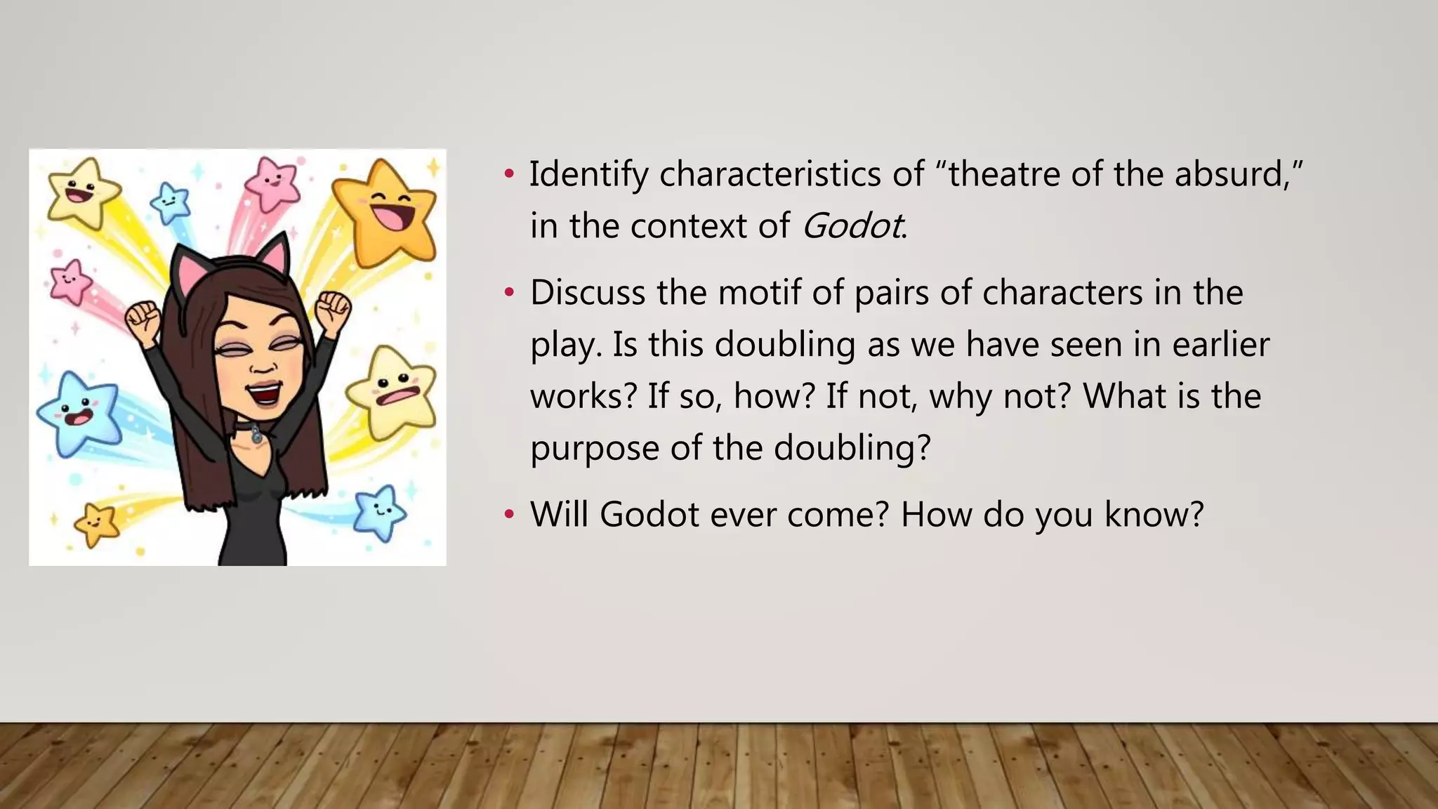 • Identify characteristics of “theatre of the absurd,”
in the context of Godot.
• Discuss the motif of pairs of characters in the
play. Is this doubling as we have seen in earlier
works? If so, how? If not, why not? What is the
purpose of the doubling?
• Will Godot ever come? How do you know?
 
