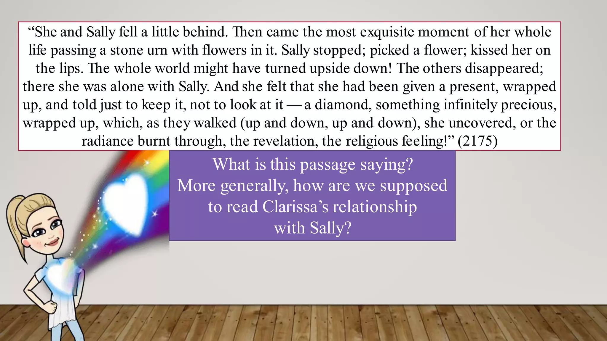 “She and Sally fell a little behind. Then came the most exquisite moment of her whole
life passing a stone urn with flowers in it. Sally stopped; picked a flower; kissed her on
the lips. The whole world might have turned upside down! The others disappeared;
there she was alone with Sally. And she felt that she had been given a present, wrapped
up, and told just to keep it, not to look at it — a diamond, something infinitely precious,
wrapped up, which, as they walked (up and down, up and down), she uncovered, or the
radiance burnt through, the revelation, the religious feeling!” (2175)
What is this passage saying?
More generally, how are we supposed
to read Clarissa’s relationship
with Sally?
 