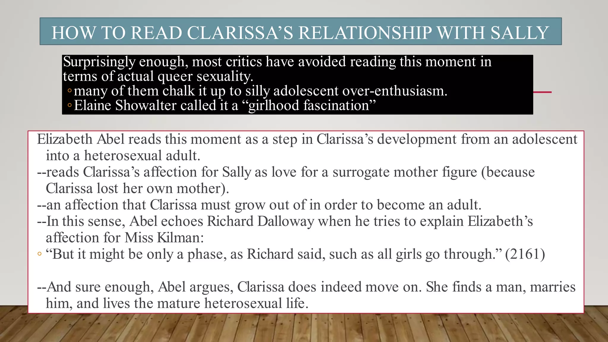 HOW TO READ CLARISSA’S RELATIONSHIP WITH SALLY
Surprisingly enough, most critics have avoided reading this moment in
terms of actual queer sexuality.
◦many of them chalk it up to silly adolescent over-enthusiasm.
◦Elaine Showalter called it a “girlhood fascination”
Elizabeth Abel reads this moment as a step in Clarissa’s development from an adolescent
into a heterosexual adult.
--reads Clarissa’s affection for Sally as love for a surrogate mother figure (because
Clarissa lost her own mother).
--an affection that Clarissa must grow out of in order to become an adult.
--In this sense, Abel echoes Richard Dalloway when he tries to explain Elizabeth’s
affection for Miss Kilman:
◦ “But it might be only a phase, as Richard said, such as all girls go through.” (2161)
--And sure enough, Abel argues, Clarissa does indeed move on. She finds a man, marries
him, and lives the mature heterosexual life.
 