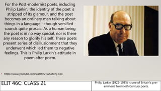 ELIT 46C: CLASS 21
• https://www.youtube.com/watch?v=w5aKknj-q3o
For the Post-modernist poets, including
Philip Larkin, the identity of the poet is
stripped of its glamour, and the poet
becomes an ordinary man talking about
things in a language - though versified -
sounds quite prosaic. As a human being
the poet is in no way special, nor is there
any reason to glorify his self. These poets
present series of disillusionment that they
underwent which led them to negative
feelings. This is Philip Larkin's attitude in
poem after poem.
Philip Larkin (1922-1985) is one of Britain's pre-
eminent Twentieth Century poets.
 