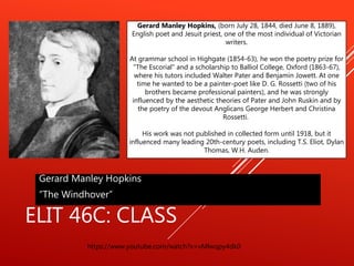 ELIT 46C: CLASS
Gerard Manley Hopkins
”The Windhover”
https://www.youtube.com/watch?v=vMlwqpy4dk0
Gerard Manley Hopkins, (born July 28, 1844, died June 8, 1889),
English poet and Jesuit priest, one of the most individual of Victorian
writers.
At grammar school in Highgate (1854-63), he won the poetry prize for
"The Escorial" and a scholarship to Balliol College, Oxford (1863-67),
where his tutors included Walter Pater and Benjamin Jowett. At one
time he wanted to be a painter-poet like D. G. Rossetti (two of his
brothers became professional painters), and he was strongly
influenced by the aesthetic theories of Pater and John Ruskin and by
the poetry of the devout Anglicans George Herbert and Christina
Rossetti.
His work was not published in collected form until 1918, but it
influenced many leading 20th-century poets, including T.S. Eliot, Dylan
Thomas, W.H. Auden.
 
