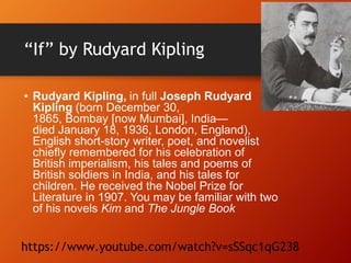 “If” by Rudyard Kipling
• Rudyard Kipling, in full Joseph Rudyard
Kipling (born December 30,
1865, Bombay [now Mumbai], India—
died January 18, 1936, London, England),
English short-story writer, poet, and novelist
chiefly remembered for his celebration of
British imperialism, his tales and poems of
British soldiers in India, and his tales for
children. He received the Nobel Prize for
Literature in 1907. You may be familiar with two
of his novels Kim and The Jungle Book
https://www.youtube.com/watch?v=sSSqc1qG238
 