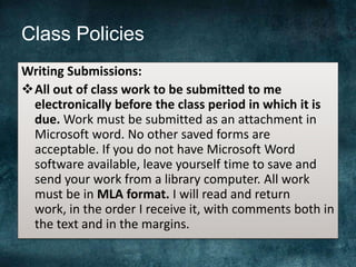 Class Policies
Writing Submissions:
All out of class work to be submitted to me
electronically before the class period in which it is
due. Work must be submitted as an attachment in
Microsoft word. No other saved forms are
acceptable. If you do not have Microsoft Word
software available, leave yourself time to save and
send your work from a library computer. All work
must be in MLA format. I will read and return
work, in the order I receive it, with comments both in
the text and in the margins.
 