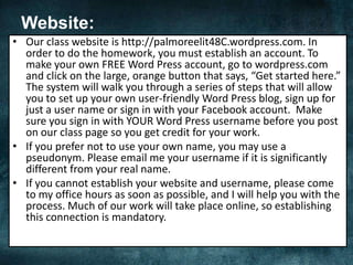 Website:
• Our class website is http://palmoreelit48C.wordpress.com. In
order to do the homework, you must establish an account. To
make your own FREE Word Press account, go to wordpress.com
and click on the large, orange button that says, “Get started here.”
The system will walk you through a series of steps that will allow
you to set up your own user-friendly Word Press blog, sign up for
just a user name or sign in with your Facebook account. Make
sure you sign in with YOUR Word Press username before you post
on our class page so you get credit for your work.
• If you prefer not to use your own name, you may use a
pseudonym. Please email me your username if it is significantly
different from your real name.
• If you cannot establish your website and username, please come
to my office hours as soon as possible, and I will help you with the
process. Much of our work will take place online, so establishing
this connection is mandatory.
 
