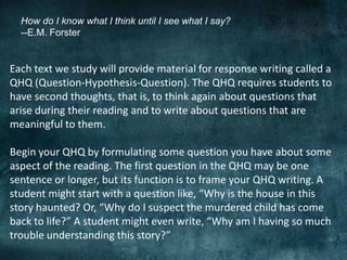 How do I know what I think until I see what I say?
--E.M. Forster
Each text we study will provide material for response writing called a
QHQ (Question-Hypothesis-Question). The QHQ requires students to
have second thoughts, that is, to think again about questions that
arise during their reading and to write about questions that are
meaningful to them.
Begin your QHQ by formulating some question you have about some
aspect of the reading. The first question in the QHQ may be one
sentence or longer, but its function is to frame your QHQ writing. A
student might start with a question like, “Why is the house in this
story haunted? Or, “Why do I suspect the murdered child has come
back to life?” A student might even write, “Why am I having so much
trouble understanding this story?”
 