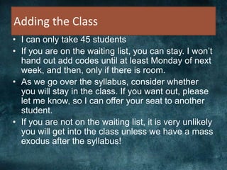 Adding the Class
• I can only take 45 students
• If you are on the waiting list, you can stay. I won’t
hand out add codes until at least Monday of next
week, and then, only if there is room.
• As we go over the syllabus, consider whether
you will stay in the class. If you want out, please
let me know, so I can offer your seat to another
student.
• If you are not on the waiting list, it is very unlikely
you will get into the class unless we have a mass
exodus after the syllabus!
 