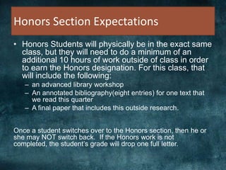 Honors Section Expectations
• Honors Students will physically be in the exact same
class, but they will need to do a minimum of an
additional 10 hours of work outside of class in order
to earn the Honors designation. For this class, that
will include the following:
– an advanced library workshop
– An annotated bibliography(eight entries) for one text that
we read this quarter
– A final paper that includes this outside research.
Once a student switches over to the Honors section, then he or
she may NOT switch back. If the Honors work is not
completed, the student’s grade will drop one full letter.
 