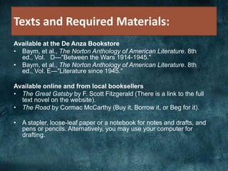 Texts and Required Materials:
Available at the De Anza Bookstore
• Baym, et al., The Norton Anthology of American Literature. 8th
ed., Vol. D—"Between the Wars 1914-1945."
• Baym, et al., The Norton Anthology of American Literature. 8th
ed., Vol. E—"Literature since 1945."
Available online and from local booksellers
• The Great Gatsby by F. Scott Fitzgerald (There is a link to the full
text novel on the website).
• The Road by Cormac McCarthy (Buy it, Borrow it, or Beg for it).
• A stapler, loose-leaf paper or a notebook for notes and drafts, and
pens or pencils. Alternatively, you may use your computer for
drafting.
 