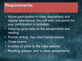Requirements:
• Active participation in class discussions and
regular attendance. You will earn real points for
your participation in activities.
• Keeping up-to-date on the assignments and
reading.
• Formal writing: Two short formal essays
• Three exams
• A series of posts to the class website
• Reading quizzes, and in-class assignments.
 