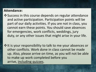 Attendance:
Success in this course depends on regular attendance
and active participation. Participation points will be
part of our daily activities. If you are not in class, you
cannot earn these points. You should save absences
for emergencies, work conflicts, weddings, jury
duty, or any other issues that might arise in your life.
It is your responsibility to talk to me your absences or
other conflicts. Work done in class cannot be made
up. Also, please arrive on time, as you will not be able
to make up work completed before you
arrive, including quizzes.
 