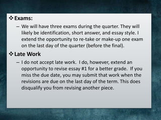 Exams:
– We will have three exams during the quarter. They will
likely be identification, short answer, and essay style. I
extend the opportunity to re-take or make-up one exam
on the last day of the quarter (before the final).
Late Work
– I do not accept late work. I do, however, extend an
opportunity to revise essay #1 for a better grade. If you
miss the due date, you may submit that work when the
revisions are due on the last day of the term. This does
disqualify you from revising another piece.
 