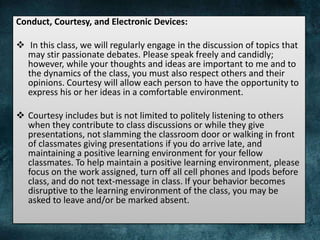Conduct, Courtesy, and Electronic Devices:
 In this class, we will regularly engage in the discussion of topics that
may stir passionate debates. Please speak freely and candidly;
however, while your thoughts and ideas are important to me and to
the dynamics of the class, you must also respect others and their
opinions. Courtesy will allow each person to have the opportunity to
express his or her ideas in a comfortable environment.
 Courtesy includes but is not limited to politely listening to others
when they contribute to class discussions or while they give
presentations, not slamming the classroom door or walking in front
of classmates giving presentations if you do arrive late, and
maintaining a positive learning environment for your fellow
classmates. To help maintain a positive learning environment, please
focus on the work assigned, turn off all cell phones and Ipods before
class, and do not text-message in class. If your behavior becomes
disruptive to the learning environment of the class, you may be
asked to leave and/or be marked absent.
 