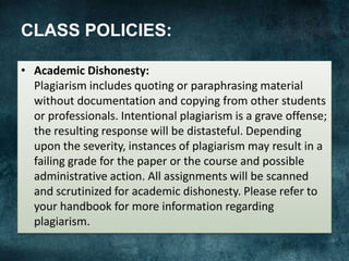 CLASS POLICIES:
• Academic Dishonesty:
Plagiarism includes quoting or paraphrasing material
without documentation and copying from other students
or professionals. Intentional plagiarism is a grave offense;
the resulting response will be distasteful. Depending
upon the severity, instances of plagiarism may result in a
failing grade for the paper or the course and possible
administrative action. All assignments will be scanned
and scrutinized for academic dishonesty. Please refer to
your handbook for more information regarding
plagiarism.
 