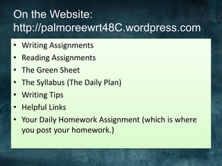 On the Website:
http://palmoreewrt48C.wordpress.com
• Writing Assignments
• Reading Assignments
• The Green Sheet
• The Syllabus (The Daily Plan)
• Writing Tips
• Helpful Links
• Your Daily Homework Assignment (which is where
you post your homework.)
 