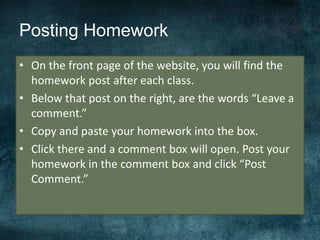 Posting Homework
• On the front page of the website, you will find the
homework post after each class.
• Below that post on the right, are the words “Leave a
comment.”
• Copy and paste your homework into the box.
• Click there and a comment box will open. Post your
homework in the comment box and click “Post
Comment.”
 